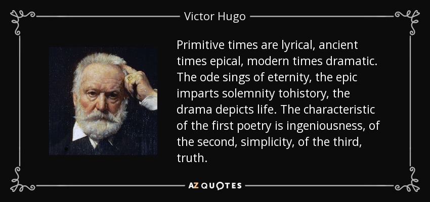 Primitive times are lyrical, ancient times epical, modern times dramatic. The ode sings of eternity, the epic imparts solemnity tohistory, the drama depicts life. The characteristic of the first poetry is ingeniousness, of the second, simplicity, of the third, truth. - Victor Hugo