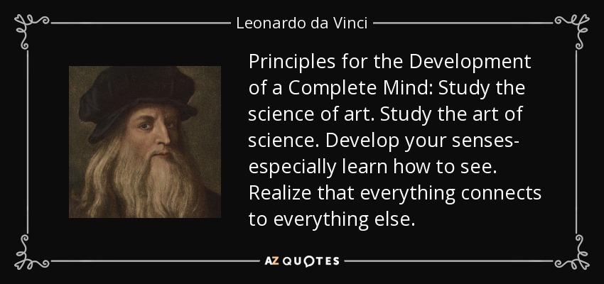 Principles for the Development of a Complete Mind: Study the science of art. Study the art of science. Develop your senses- especially learn how to see. Realize that everything connects to everything else. - Leonardo da Vinci