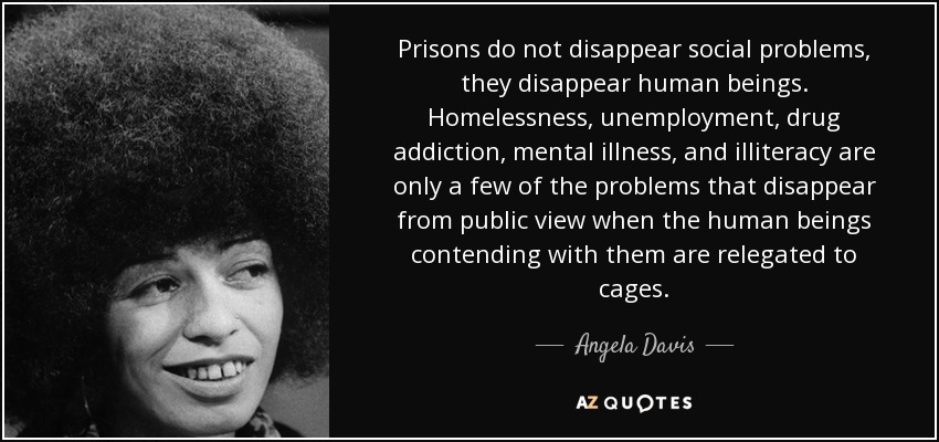 Prisons do not disappear social problems, they disappear human beings. Homelessness, unemployment, drug addiction, mental illness, and illiteracy are only a few of the problems that disappear from public view when the human beings contending with them are relegated to cages. - Angela Davis