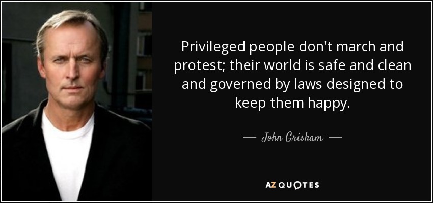 Privileged people don't march and protest; their world is safe and clean and governed by laws designed to keep them happy. - John Grisham
