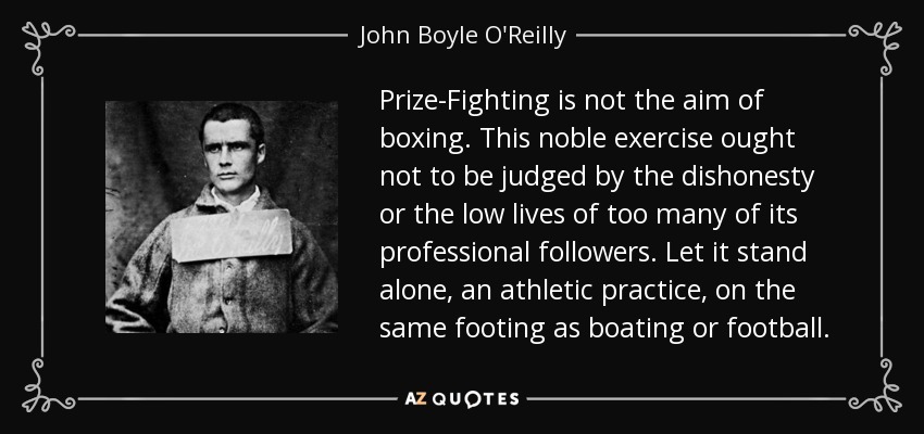 Prize-Fighting is not the aim of boxing. This noble exercise ought not to be judged by the dishonesty or the low lives of too many of its professional followers. Let it stand alone, an athletic practice, on the same footing as boating or football. - John Boyle O'Reilly