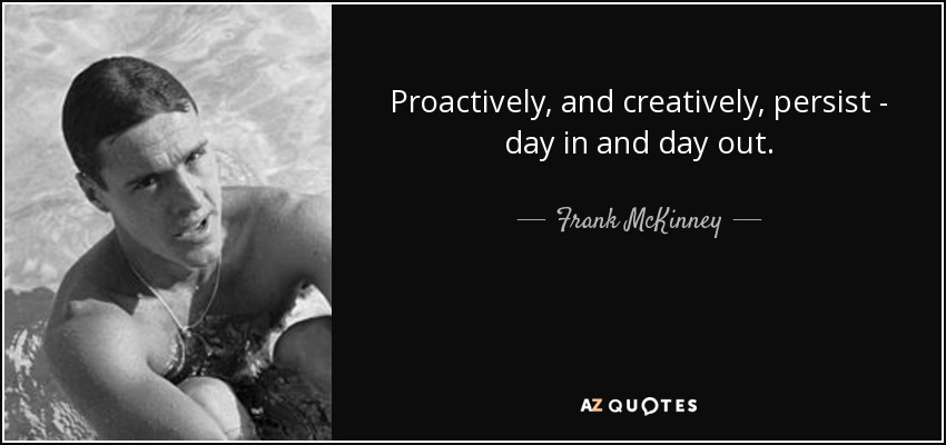 Proactively, and creatively, persist - day in and day out. - Frank McKinney