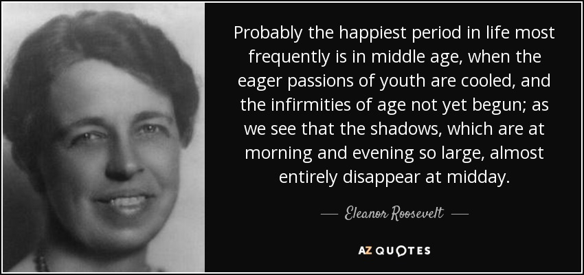 Probably the happiest period in life most frequently is in middle age, when the eager passions of youth are cooled, and the infirmities of age not yet begun; as we see that the shadows, which are at morning and evening so large, almost entirely disappear at midday. - Eleanor Roosevelt