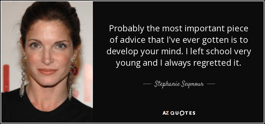 Probably the most important piece of advice that I've ever gotten is to develop your mind. I left school very young and I always regretted it. - Stephanie Seymour