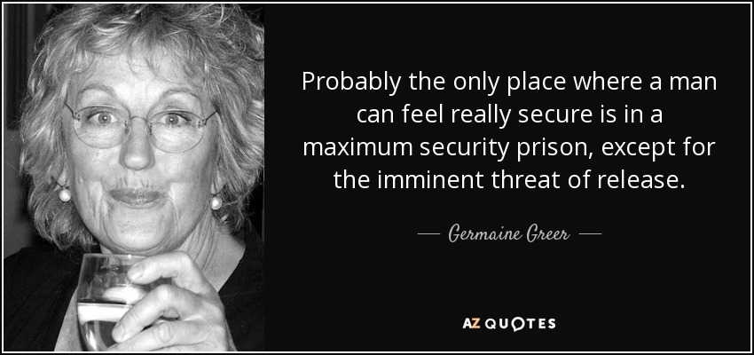 Probably the only place where a man can feel really secure is in a maximum security prison, except for the imminent threat of release. - Germaine Greer