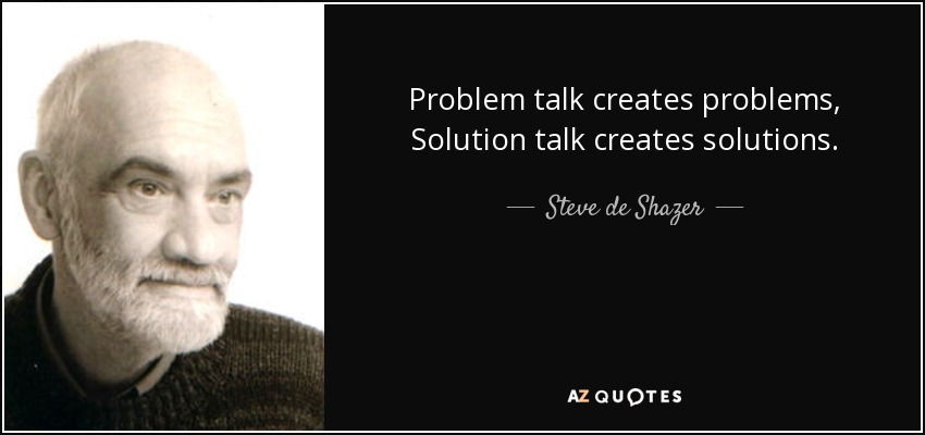 Problem talk creates problems, Solution talk creates solutions. - Steve de Shazer