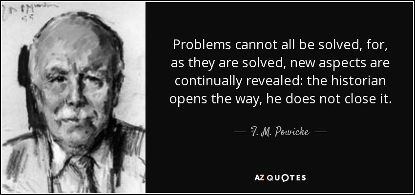 Problems cannot all be solved, for, as they are solved, new aspects are continually revealed: the historian opens the way, he does not close it. - F. M. Powicke