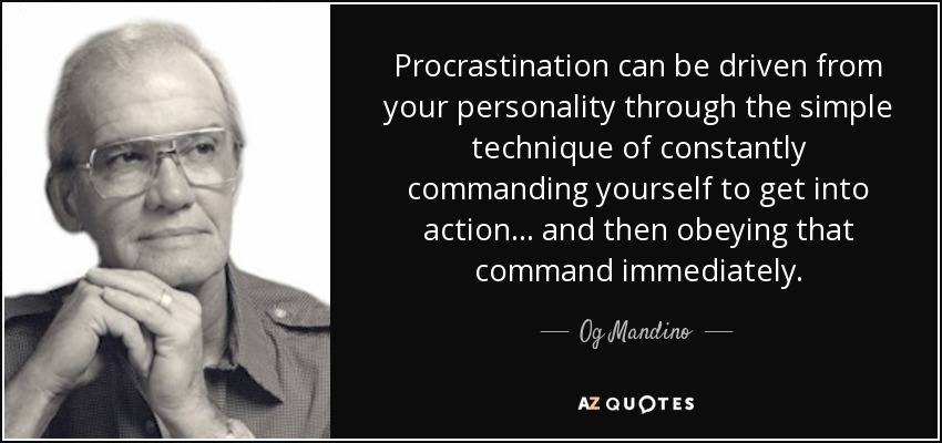 Procrastination can be driven from your personality through the simple technique of constantly commanding yourself to get into action . . . and then obeying that command immediately. - Og Mandino