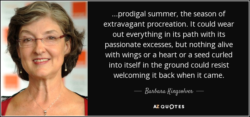 ...prodigal summer, the season of extravagant procreation. It could wear out everything in its path with its passionate excesses, but nothing alive with wings or a heart or a seed curled into itself in the ground could resist welcoming it back when it came. - Barbara Kingsolver