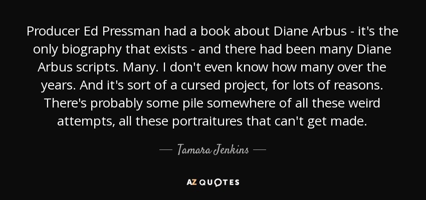 Producer Ed Pressman had a book about Diane Arbus - it's the only biography that exists - and there had been many Diane Arbus scripts. Many. I don't even know how many over the years. And it's sort of a cursed project, for lots of reasons. There's probably some pile somewhere of all these weird attempts, all these portraitures that can't get made. - Tamara Jenkins