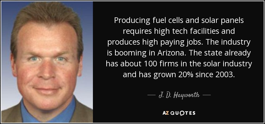 Producing fuel cells and solar panels requires high tech facilities and produces high paying jobs. The industry is booming in Arizona. The state already has about 100 firms in the solar industry and has grown 20% since 2003. - J. D. Hayworth