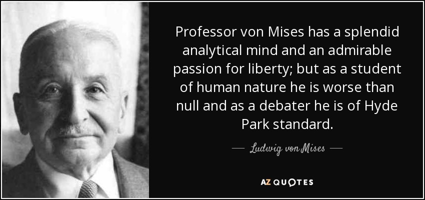 Professor von Mises has a splendid analytical mind and an admirable passion for liberty; but as a student of human nature he is worse than null and as a debater he is of Hyde Park standard. - Ludwig von Mises
