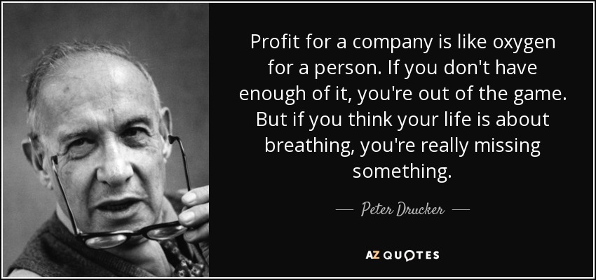 Profit for a company is like oxygen for a person. If you don't have enough of it, you're out of the game. But if you think your life is about breathing, you're really missing something. - Peter Drucker