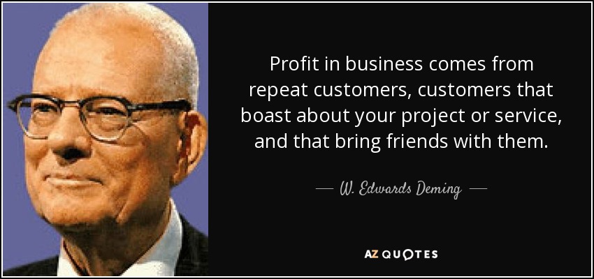 Profit in business comes from repeat customers, customers that boast about your project or service, and that bring friends with them. - W. Edwards Deming