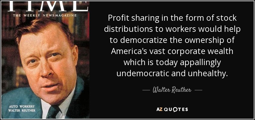 Profit sharing in the form of stock distributions to workers would help to democratize the ownership of America's vast corporate wealth which is today appallingly undemocratic and unhealthy. - Walter Reuther