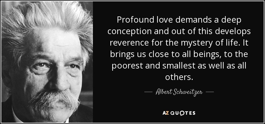 Profound love demands a deep conception and out of this develops reverence for the mystery of life. It brings us close to all beings, to the poorest and smallest as well as all others. - Albert Schweitzer