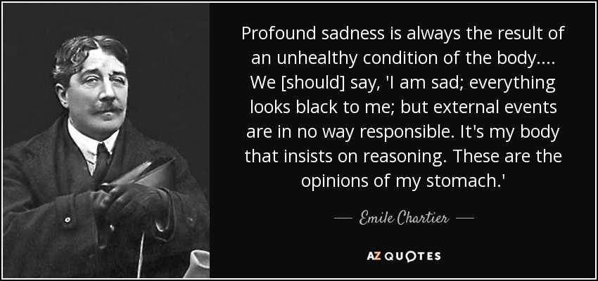 Profound sadness is always the result of an unhealthy condition of the body. ... We [should] say, 'I am sad; everything looks black to me; but external events are in no way responsible. It's my body that insists on reasoning. These are the opinions of my stomach.' - Emile Chartier