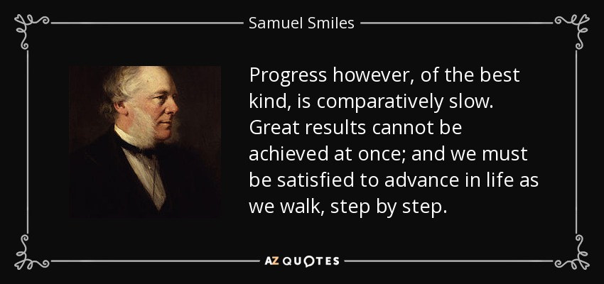 Progress however, of the best kind, is comparatively slow. Great results cannot be achieved at once; and we must be satisfied to advance in life as we walk, step by step. - Samuel Smiles