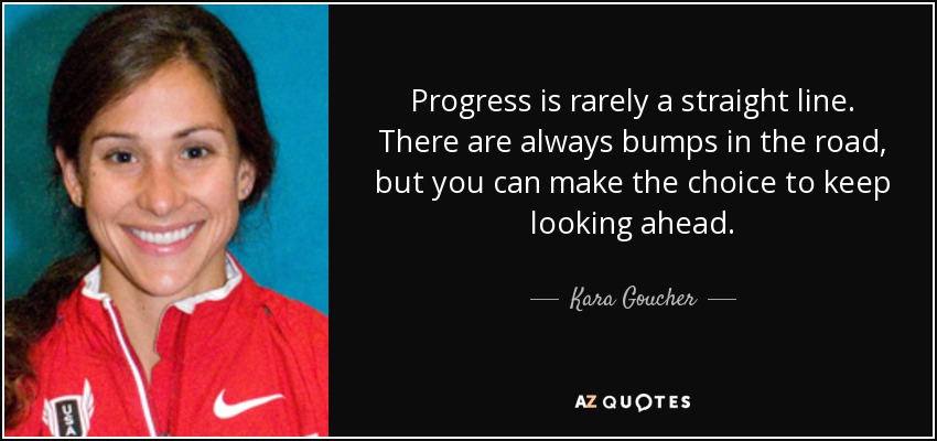 Progress is rarely a straight line. There are always bumps in the road, but you can make the choice to keep looking ahead. - Kara Goucher