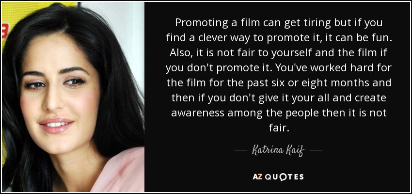 Promoting a film can get tiring but if you find a clever way to promote it, it can be fun. Also, it is not fair to yourself and the film if you don't promote it. You've worked hard for the film for the past six or eight months and then if you don't give it your all and create awareness among the people then it is not fair. - Katrina Kaif