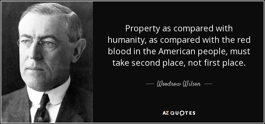 Property as compared with humanity, as compared with the red blood in the American people, must take second place, not first place. - Woodrow Wilson