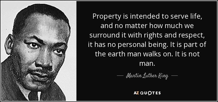 Property is intended to serve life, and no matter how much we surround it with rights and respect, it has no personal being. It is part of the earth man walks on. It is not man. - Martin Luther King, Jr.