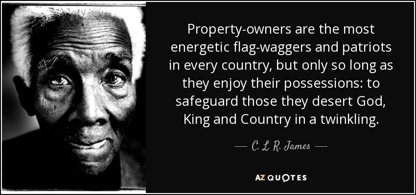 Property-owners are the most energetic flag-waggers and patriots in every country, but only so long as they enjoy their possessions: to safeguard those they desert God, King and Country in a twinkling. - C. L. R. James