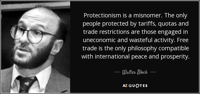 Protectionism is a misnomer. The only people protected by tariffs, quotas and trade restrictions are those engaged in uneconomic and wasteful activity. Free trade is the only philosophy compatible with international peace and prosperity. - Walter Block