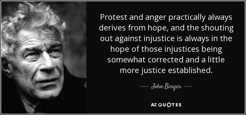 Protest and anger practically always derives from hope, and the shouting out against injustice is always in the hope of those injustices being somewhat corrected and a little more justice established. - John Berger