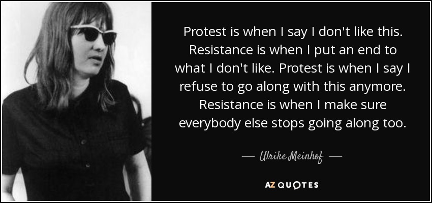 Protest is when I say I don't like this. Resistance is when I put an end to what I don't like. Protest is when I say I refuse to go along with this anymore. Resistance is when I make sure everybody else stops going along too. - Ulrike Meinhof