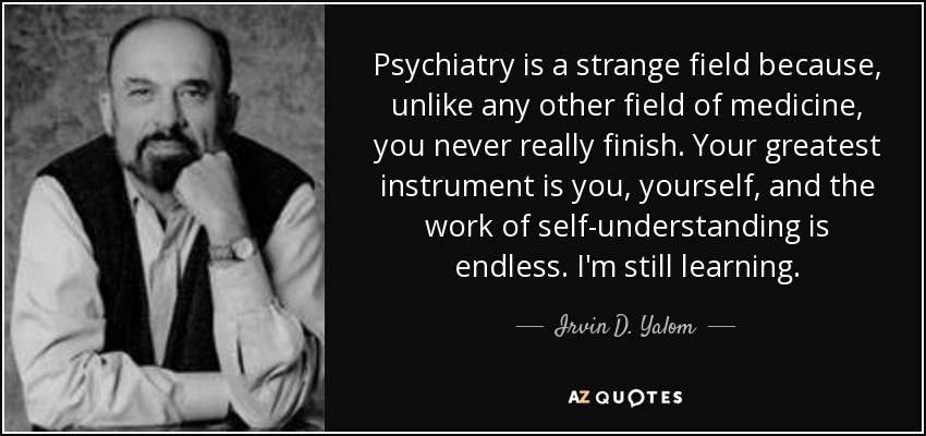 Psychiatry is a strange field because, unlike any other field of medicine, you never really finish. Your greatest instrument is you, yourself, and the work of self-understanding is endless. I'm still learning. - Irvin D. Yalom