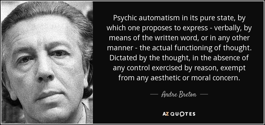 Psychic automatism in its pure state, by which one proposes to express - verbally, by means of the written word, or in any other manner - the actual functioning of thought. Dictated by the thought, in the absence of any control exercised by reason, exempt from any aesthetic or moral concern. - Andre Breton