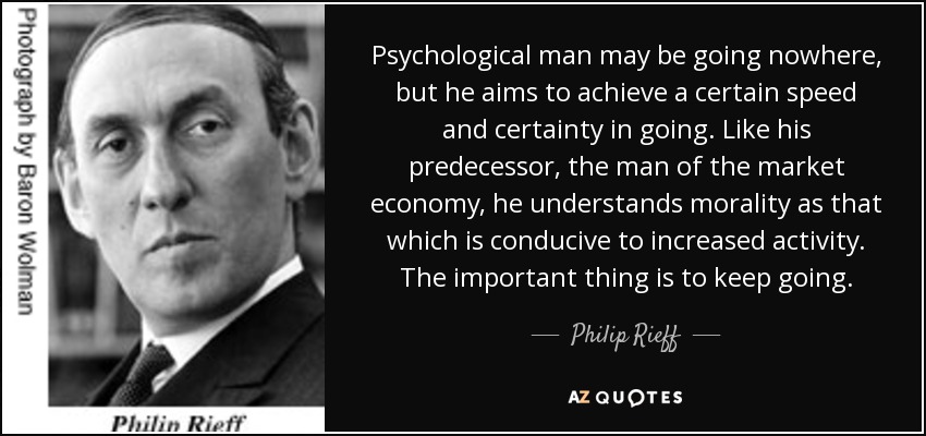 Psychological man may be going nowhere, but he aims to achieve a certain speed and certainty in going. Like his predecessor, the man of the market economy, he understands morality as that which is conducive to increased activity. The important thing is to keep going. - Philip Rieff
