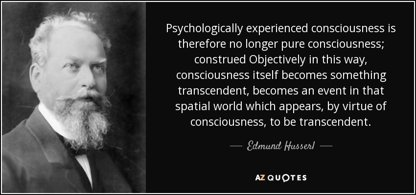 Psychologically experienced consciousness is therefore no longer pure consciousness; construed Objectively in this way, consciousness itself becomes something transcendent, becomes an event in that spatial world which appears, by virtue of consciousness, to be transcendent. - Edmund Husserl