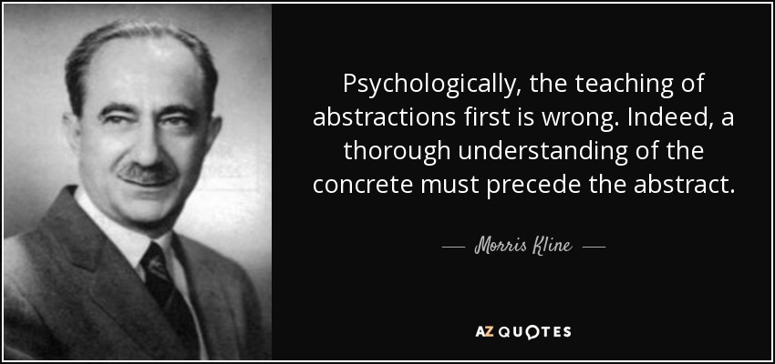 Psychologically, the teaching of abstractions first is wrong. Indeed, a thorough understanding of the concrete must precede the abstract. - Morris Kline