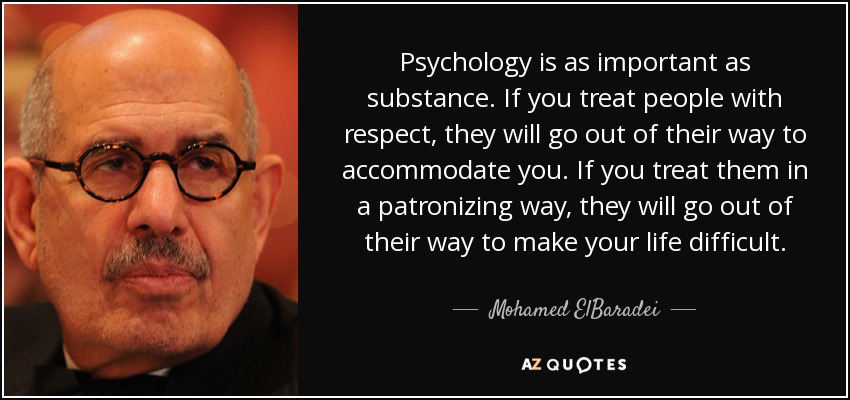 Psychology is as important as substance. If you treat people with respect, they will go out of their way to accommodate you. If you treat them in a patronizing way, they will go out of their way to make your life difficult. - Mohamed ElBaradei