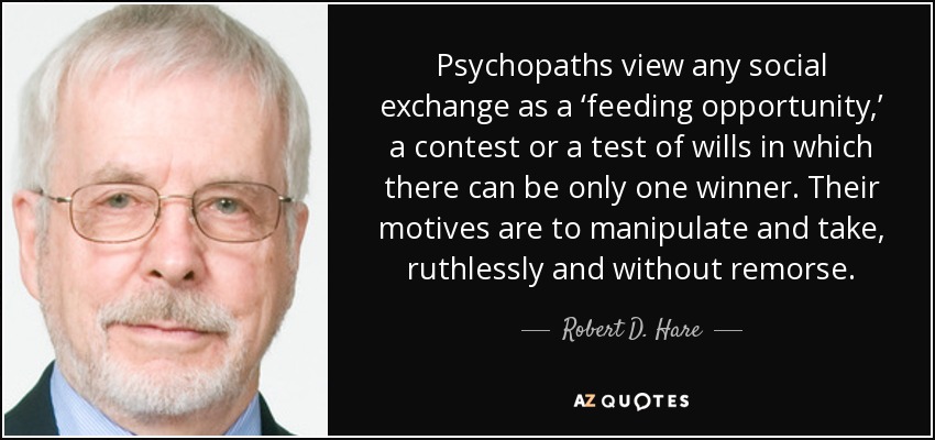 Psychopaths view any social exchange as a ‘feeding opportunity,’ a contest or a test of wills in which there can be only one winner. Their motives are to manipulate and take, ruthlessly and without remorse. - Robert D. Hare