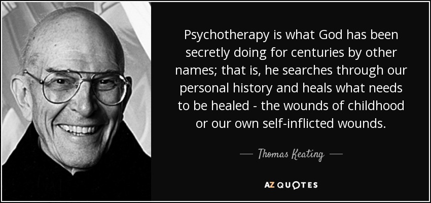 Psychotherapy is what God has been secretly doing for centuries by other names; that is, he searches through our personal history and heals what needs to be healed - the wounds of childhood or our own self-inflicted wounds. - Thomas Keating