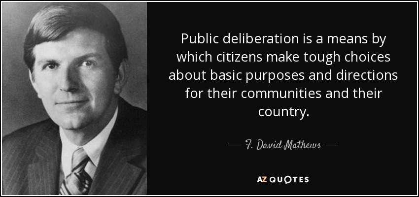 Public deliberation is a means by which citizens make tough choices about basic purposes and directions for their communities and their country. - F. David Mathews