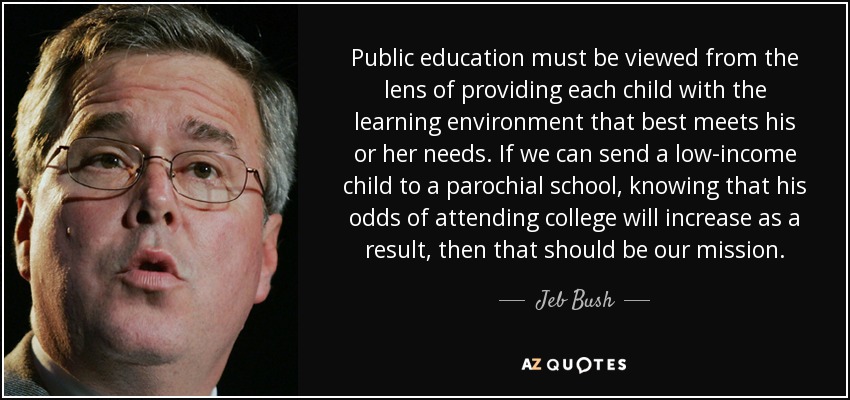 Public education must be viewed from the lens of providing each child with the learning environment that best meets his or her needs. If we can send a low-income child to a parochial school, knowing that his odds of attending college will increase as a result, then that should be our mission. - Jeb Bush
