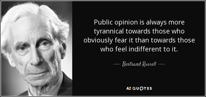 Public opinion is always more tyrannical towards those who obviously fear it than towards those who feel indifferent to it. - Bertrand Russell