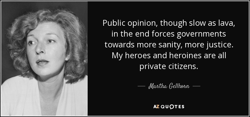 Public opinion, though slow as lava, in the end forces governments towards more sanity, more justice. My heroes and heroines are all private citizens. - Martha Gellhorn