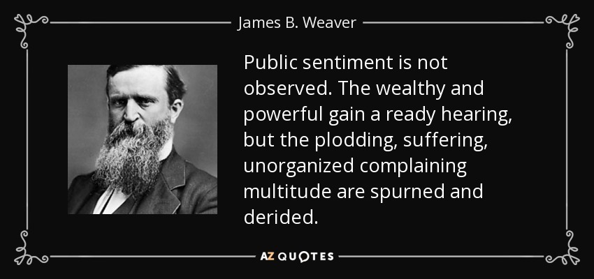 Public sentiment is not observed. The wealthy and powerful gain a ready hearing, but the plodding, suffering, unorganized complaining multitude are spurned and derided. - James B. Weaver