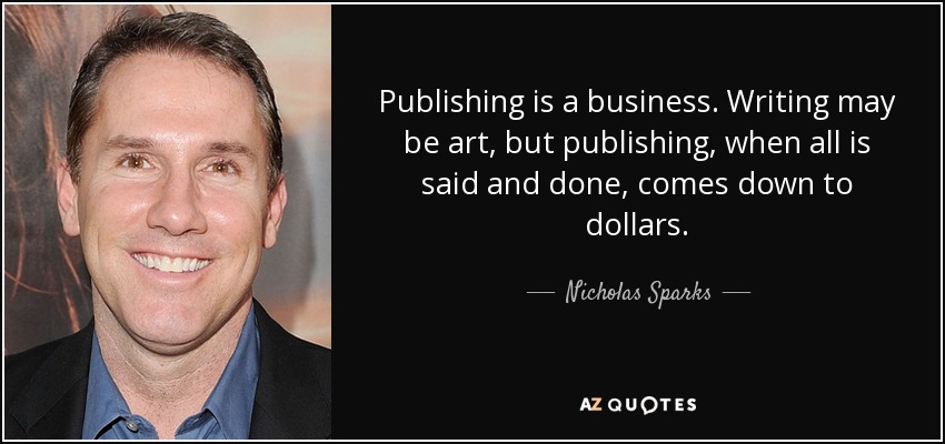 Publishing is a business. Writing may be art, but publishing, when all is said and done, comes down to dollars. - Nicholas Sparks