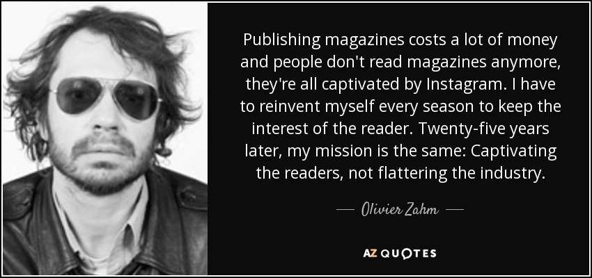 Publishing magazines costs a lot of money and people don't read magazines anymore, they're all captivated by Instagram. I have to reinvent myself every season to keep the interest of the reader. Twenty-five years later, my mission is the same: Captivating the readers, not flattering the industry. - Olivier Zahm