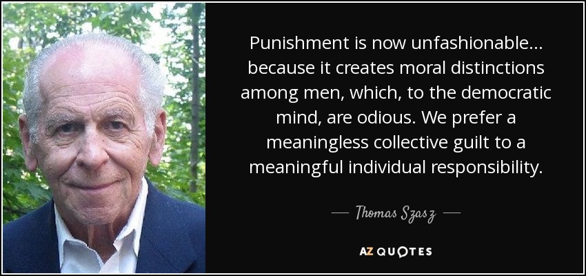 Punishment is now unfashionable... because it creates moral distinctions among men, which, to the democratic mind, are odious. We prefer a meaningless collective guilt to a meaningful individual responsibility. - Thomas Szasz
