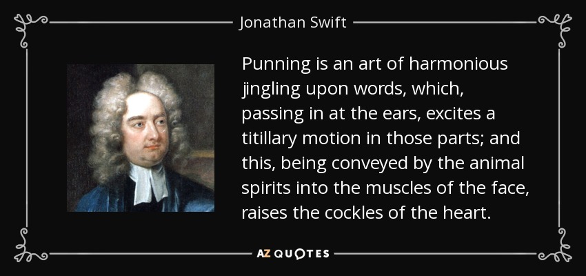 Punning is an art of harmonious jingling upon words, which, passing in at the ears, excites a titillary motion in those parts; and this, being conveyed by the animal spirits into the muscles of the face, raises the cockles of the heart. - Jonathan Swift