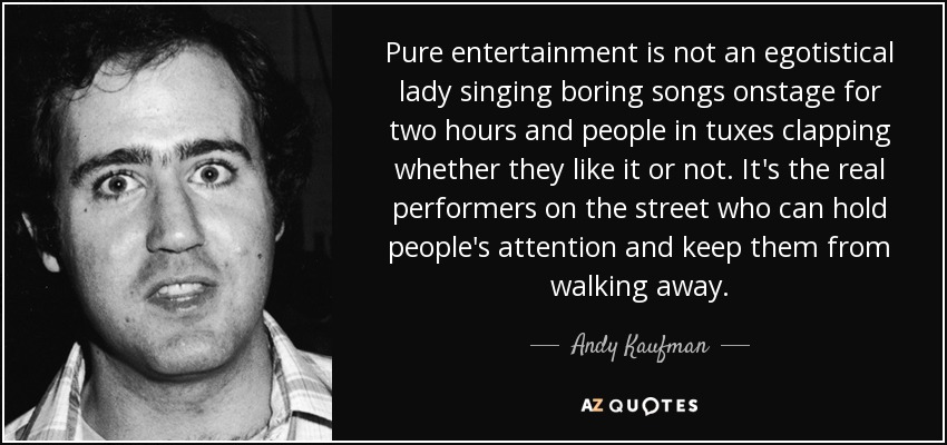 Pure entertainment is not an egotistical lady singing boring songs onstage for two hours and people in tuxes clapping whether they like it or not. It's the real performers on the street who can hold people's attention and keep them from walking away. - Andy Kaufman