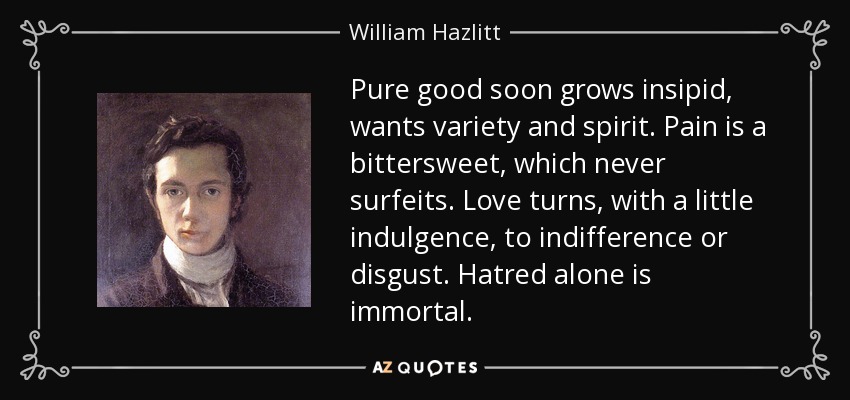 Pure good soon grows insipid, wants variety and spirit. Pain is a bittersweet, which never surfeits. Love turns, with a little indulgence, to indifference or disgust. Hatred alone is immortal. - William Hazlitt