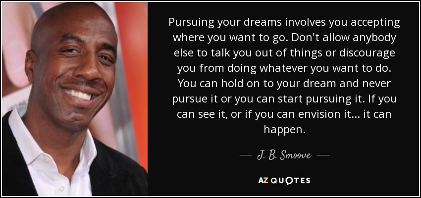 Pursuing your dreams involves you accepting where you want to go. Don't allow anybody else to talk you out of things or discourage you from doing whatever you want to do. You can hold on to your dream and never pursue it or you can start pursuing it. If you can see it, or if you can envision it... it can happen. - J. B. Smoove